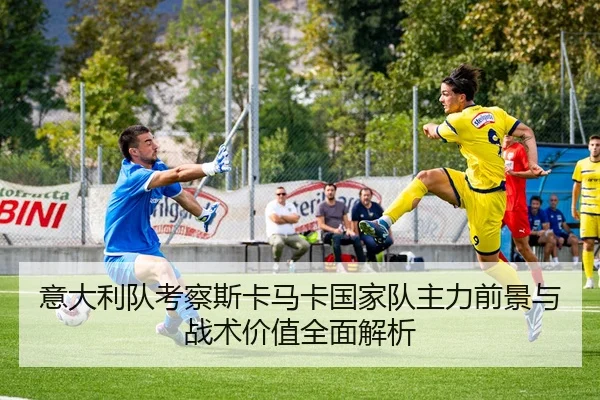 意大利队考察斯卡马卡国家队主力前景与战术价值全面解析