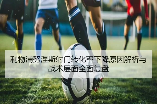 利物浦努涅斯射门转化率下降原因解析与战术层面全面复盘