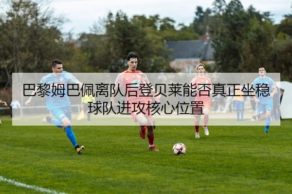 巴黎姆巴佩离队后登贝莱能否真正坐稳球队进攻核心位置