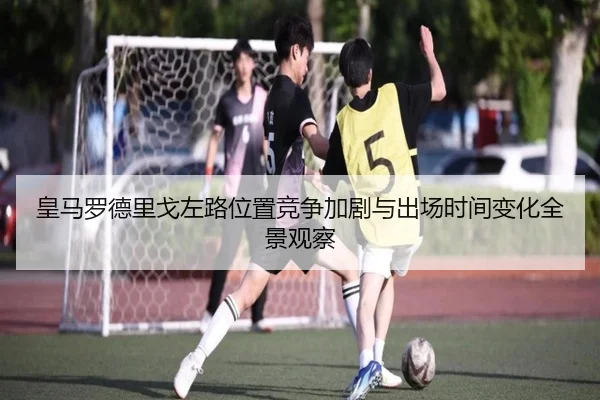 皇马罗德里戈左路位置竞争加剧与出场时间变化全景观察