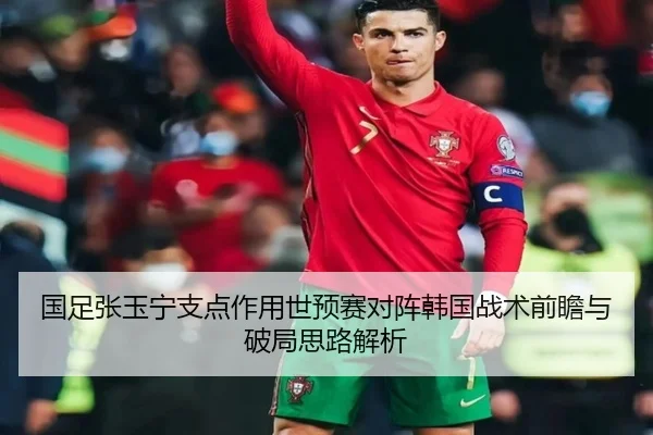 国足张玉宁支点作用世预赛对阵韩国战术前瞻与破局思路解析