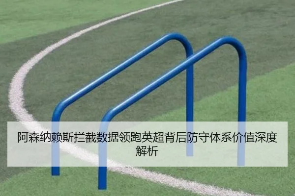 阿森纳赖斯拦截数据领跑英超背后防守体系价值深度解析
